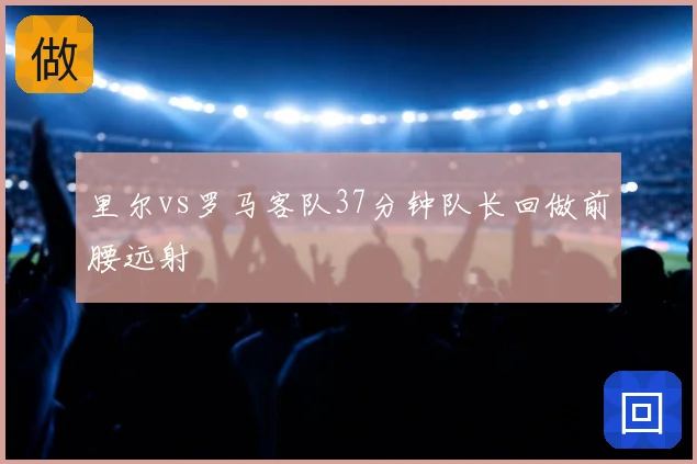里尔vs罗马客队37分钟队长回做前腰远射